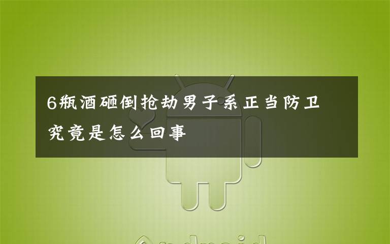 6瓶酒砸倒抢劫男子系正当防卫 究竟是怎么回事