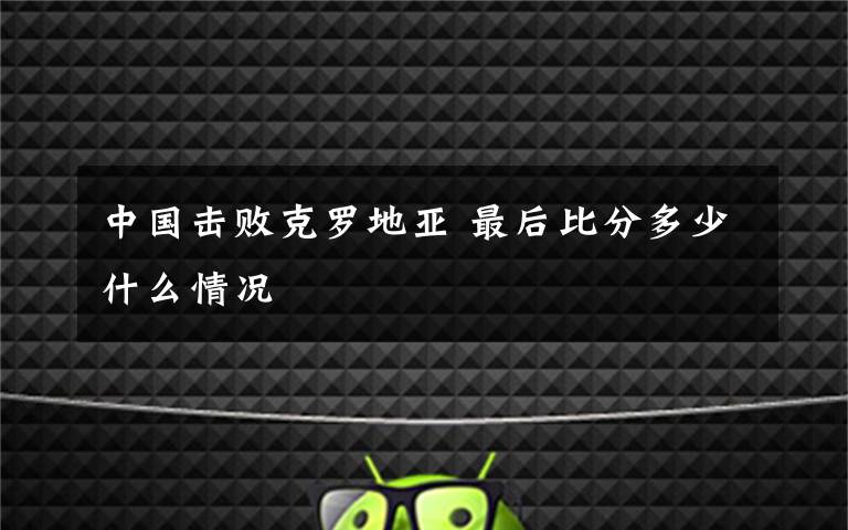 中国击败克罗地亚 最后比分多少什么情况