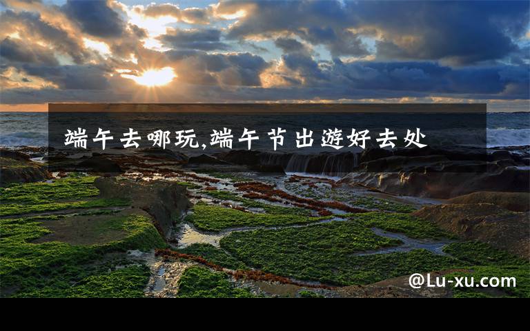 端午去哪玩,端午节出游好去处