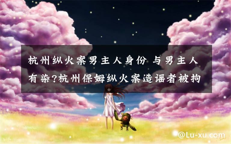 杭州纵火案男主人身份 与男主人有染?杭州保姆纵火案造谣者被拘 真相调查