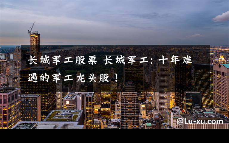 长城军工股票 长城军工: 十年难遇的军工龙头股!