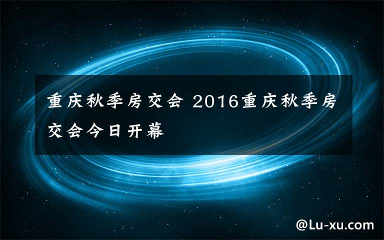 重庆秋季房交会 2016重庆秋季房交会今日开幕