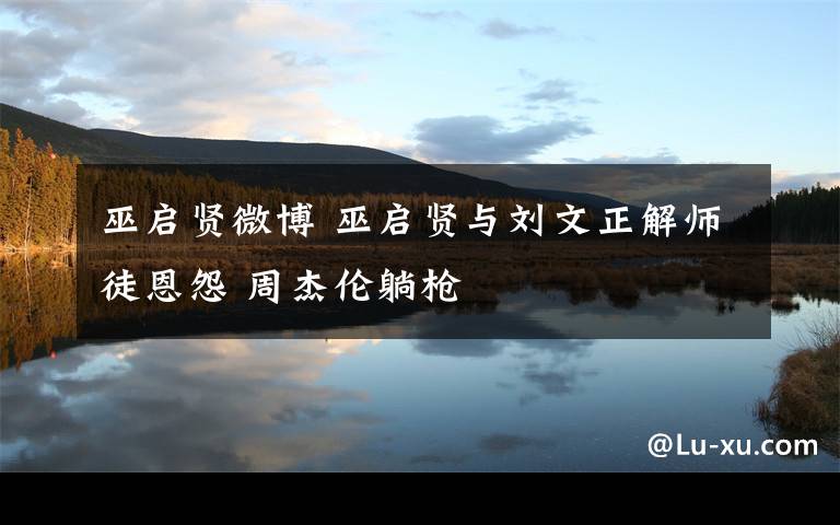 巫启贤微博 巫启贤与刘文正解师徒恩怨 周杰伦躺枪