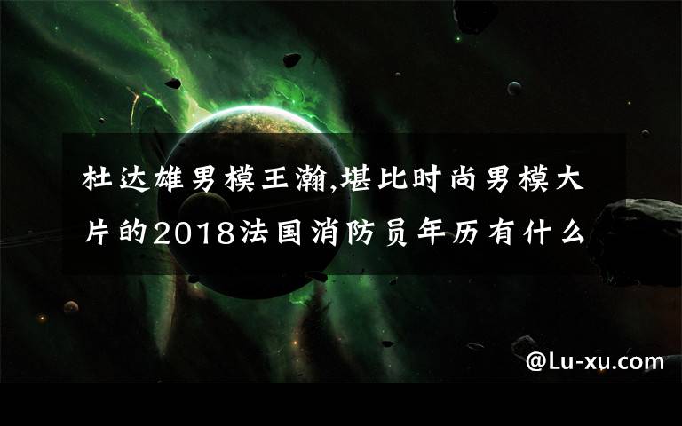 杜达雄男模王瀚,堪比时尚男模大片的2018法国消防员年历有什么看头?