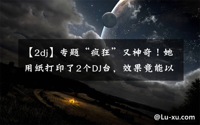 【2dj】专题“疯狂”又神奇!她用纸打印了2个DJ台,效果竟能以假乱真