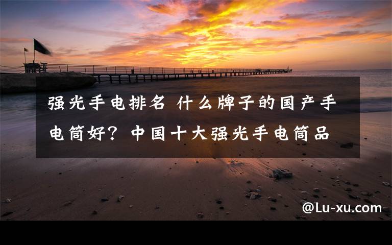 强光手电排名 什么牌子的国产手电筒好？中国十大强光手电筒品牌