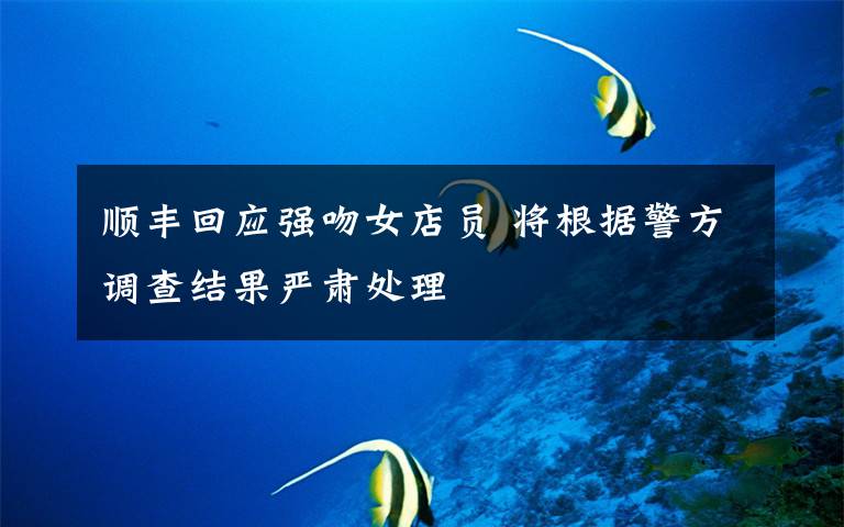 顺丰回应强吻女店员 将根据警方调查结果严肃处理