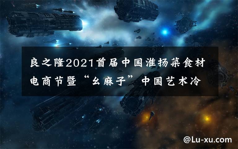 良之隆2021首届中国淮扬菜食材电商节暨“幺麻子”中国艺术冷菜美食节招商正式启动