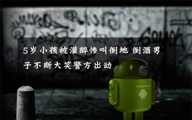 5岁小孩被灌醉惨叫倒地 倒酒男子不断大笑警方出动