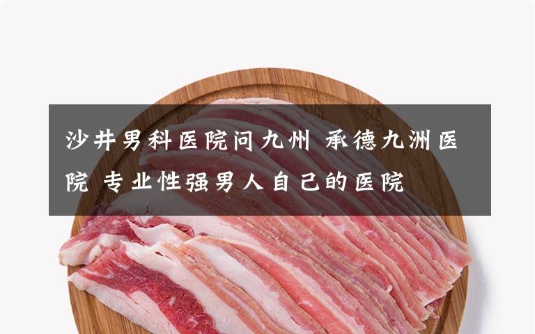 沙井男科医院问九州 承德九洲医院 专业性强男人自己的医院