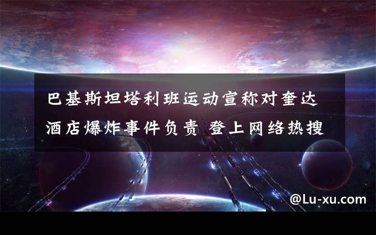巴基斯坦塔利班运动宣称对奎达酒店爆炸事件负责 登上网络热搜了！