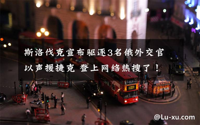 斯洛伐克宣布驱逐3名俄外交官 以声援捷克 登上网络热搜了！