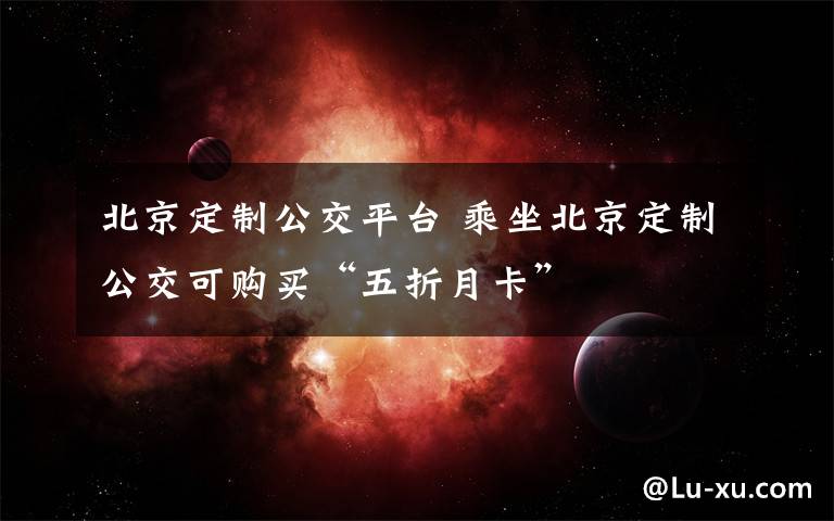 北京定制公交平台 乘坐北京定制公交可购买“五折月卡”
