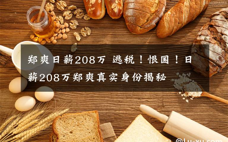 郑爽日薪208万 逃税!恨国!日薪208万郑爽真实身份揭秘