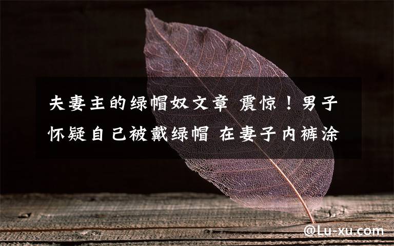 夫妻主的绿帽奴文章 震惊！男子怀疑自己被戴绿帽 在妻子内裤涂剧毒致死