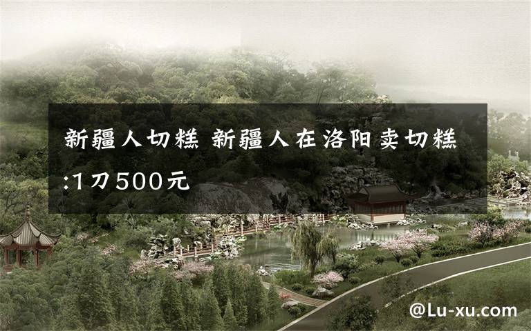 新疆人切糕 新疆人在洛阳卖切糕:1刀500元
