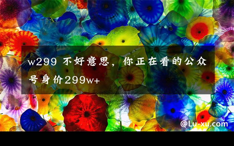 w299 不好意思,你正在看的公众号身价299w+