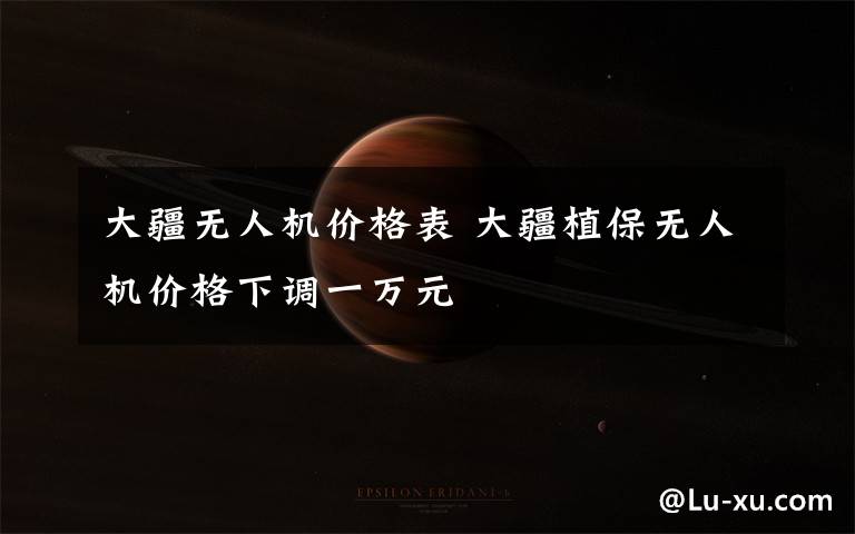 大疆无人机价格表 大疆植保无人机价格下调一万元