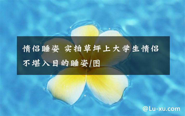 情侣睡姿 实拍草坪上大学生情侣不堪入目的睡姿/图