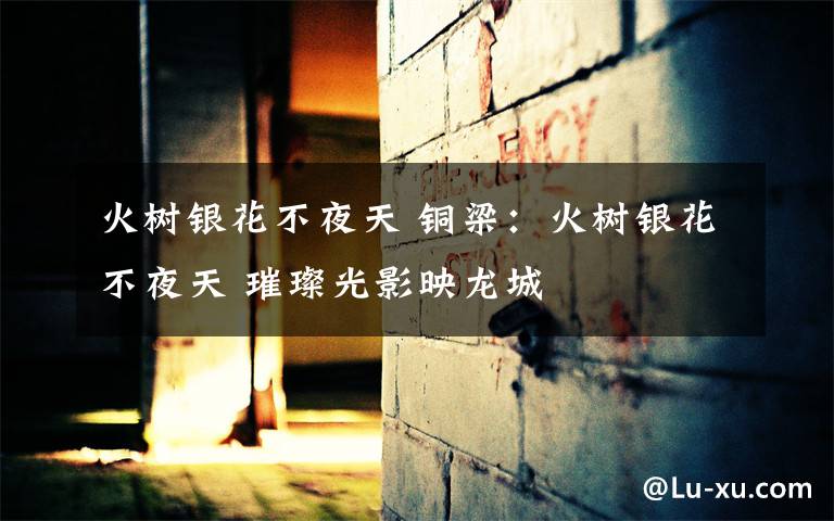 火树银花不夜天 铜梁:火树银花不夜天 璀璨光影映龙城