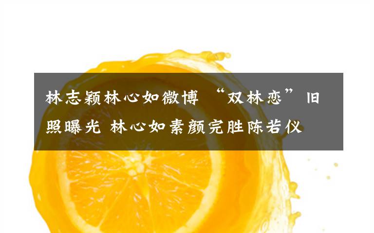 林志颖林心如微博 “双林恋”旧照曝光 林心如素颜完胜陈若仪