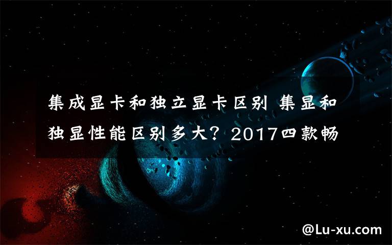 集成显卡和独立显卡区别 集显和独显性能区别多大？2017四款畅玩游戏主流独立显卡推荐