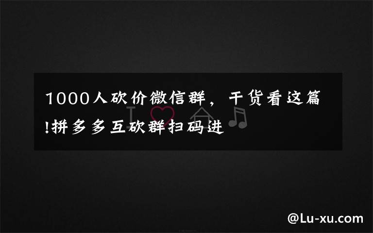 1000人砍价微信群,干货看这篇!拼多多互砍群扫码进