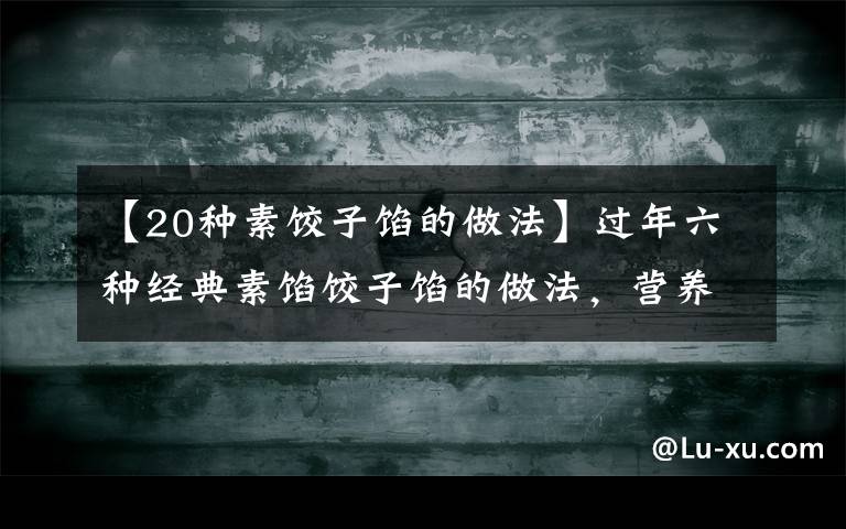 【20种素饺子馅的做法】过年六种经典素馅饺子馅的做法,营养好吃不长肉,吃饺子不重样