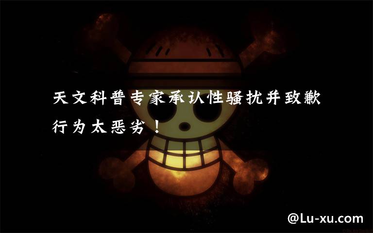  天文科普专家承认性骚扰并致歉 行为太恶劣！