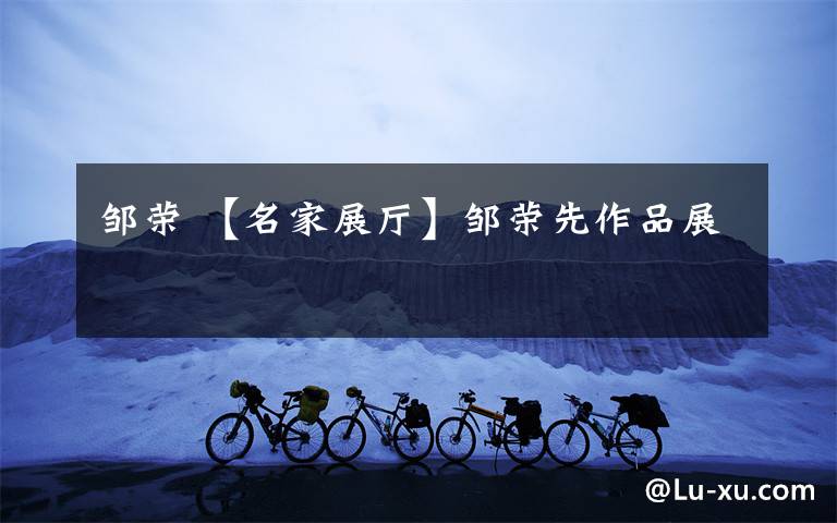 邹荣 【名家展厅】邹荣先作品展