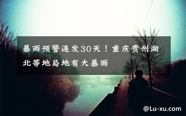 暴雨预警连发30天!重庆贵州湖北等地局地有大暴雨