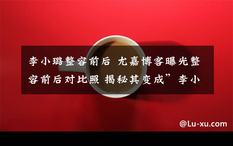 李小璐整容前后 尤嘉博客曝光整容前后对比照 揭秘其变成”李小璐“过程
