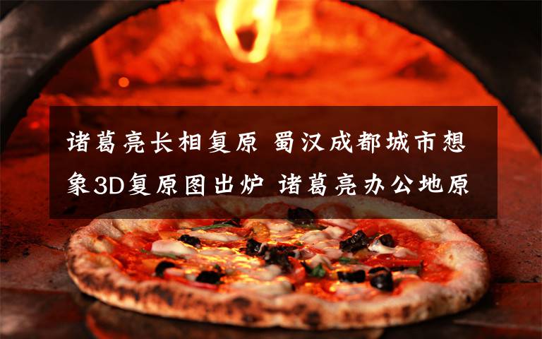 诸葛亮长相复原 蜀汉成都城市想象3D复原图出炉 诸葛亮办公地原来在这里