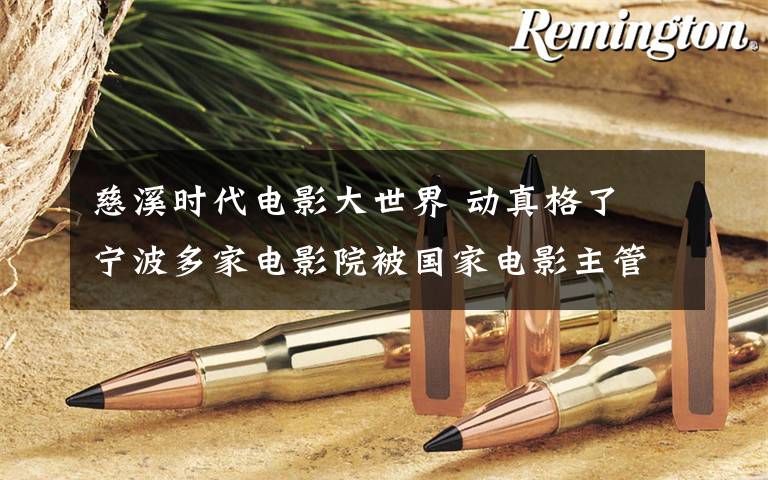 慈溪时代电影大世界 动真格了 宁波多家电影院被国家电影主管部门重罚