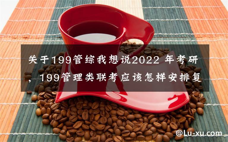 关于199管综我想说2022 年考研,199管理类联考应该怎样安排复习?(1)