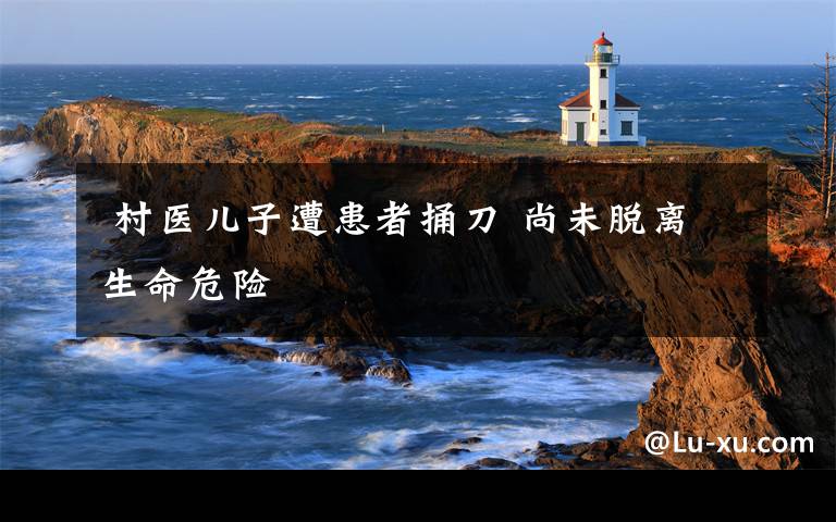 村医儿子遭患者捅刀 尚未脱离生命危险