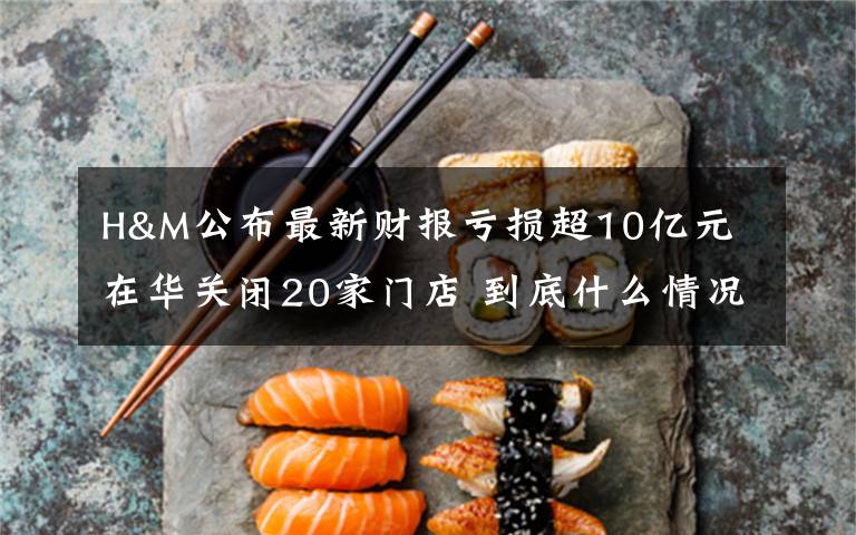 H&M公布最新财报亏损超10亿元 在华关闭20家门店 到底什么情况呢?