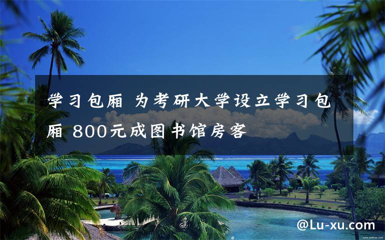 学习包厢 为考研大学设立学习包厢 800元成图书馆房客