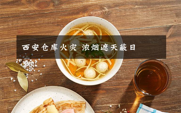 西安仓库火灾 浓烟遮天蔽日