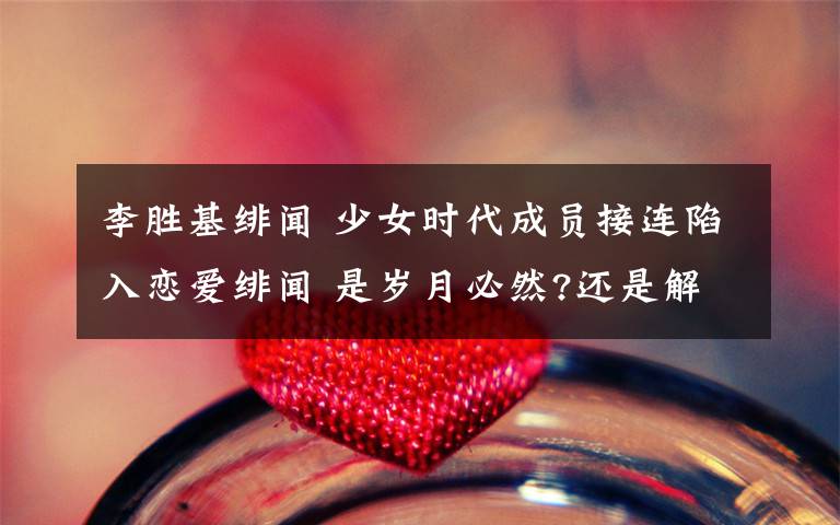 李胜基绯闻 少女时代成员接连陷入恋爱绯闻 是岁月必然?还是解体征兆?