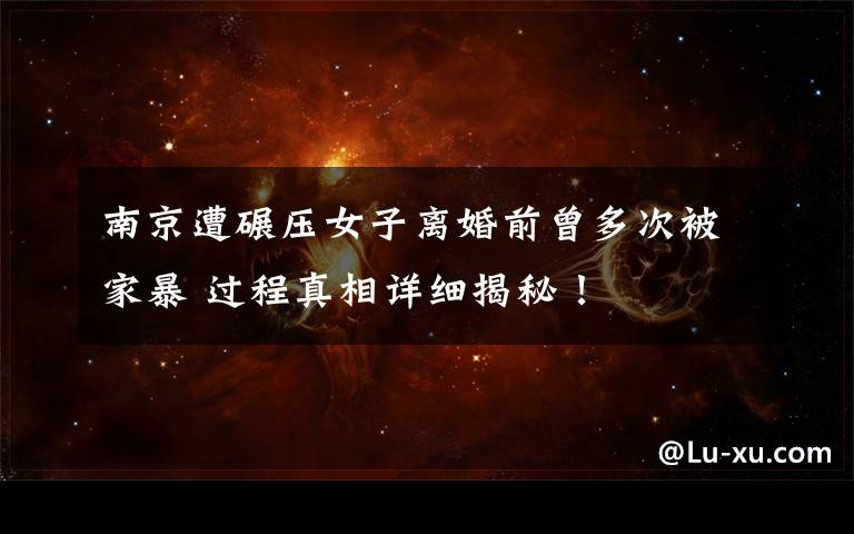 南京遭碾压女子离婚前曾多次被家暴 过程真相详细揭秘！
