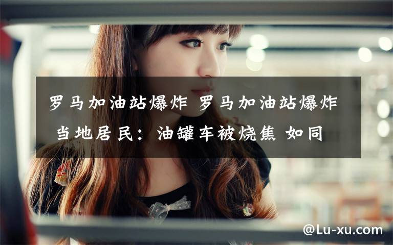 罗马加油站爆炸 罗马加油站爆炸 当地居民:油罐车被烧焦 如同“一场地震”