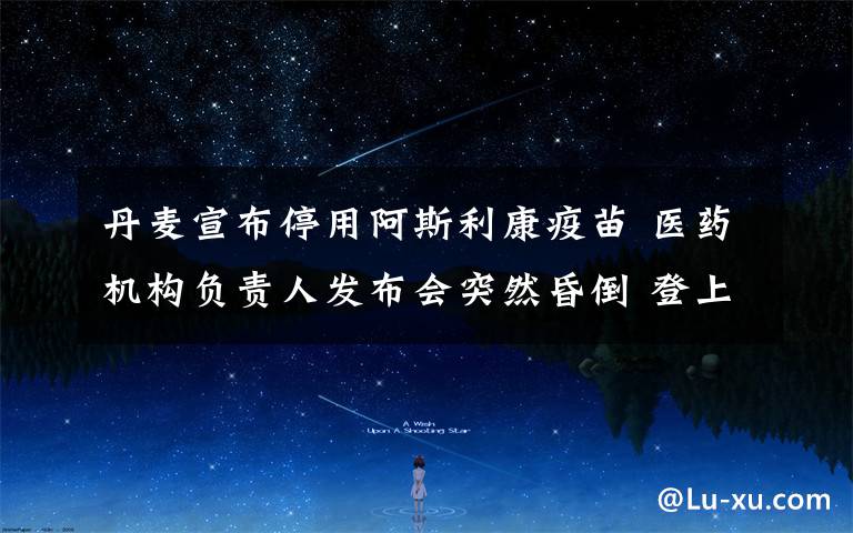 丹麦宣布停用阿斯利康疫苗 医药机构负责人发布会突然昏倒 登上网络热搜了!