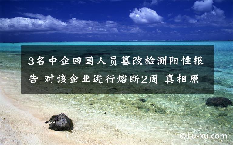 3名中企回国人员篡改检测阳性报告 对该企业进行熔断2周 真相原来是这样!
