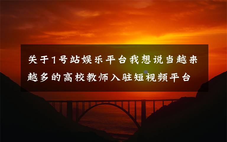 关于1号站娱乐平台我想说当越来越多的高校教师入驻短视频平台……