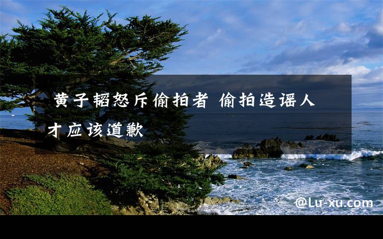 黄子韬怒斥偷拍者 偷拍造谣人才应该道歉