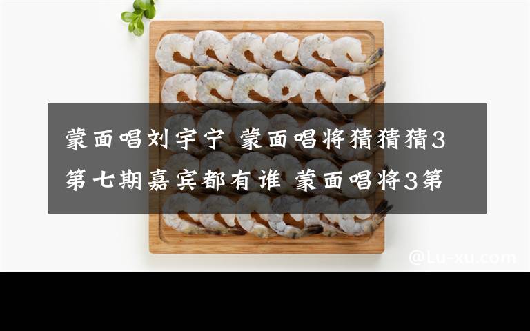 蒙面唱刘宇宁 蒙面唱将猜猜猜3第七期嘉宾都有谁 蒙面唱将3第七期嘉宾名单