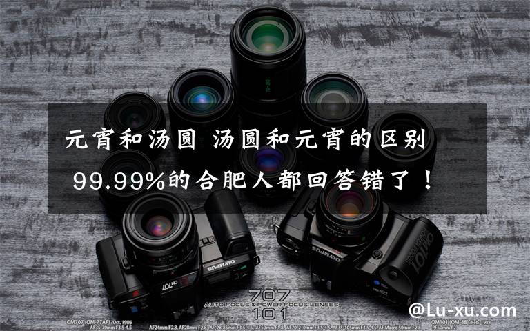元宵和汤圆 汤圆和元宵的区别 99.99%的合肥人都回答错了!