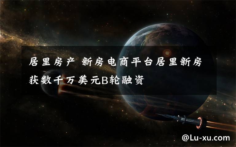 居里房产 新房电商平台居里新房获数千万美元B轮融资