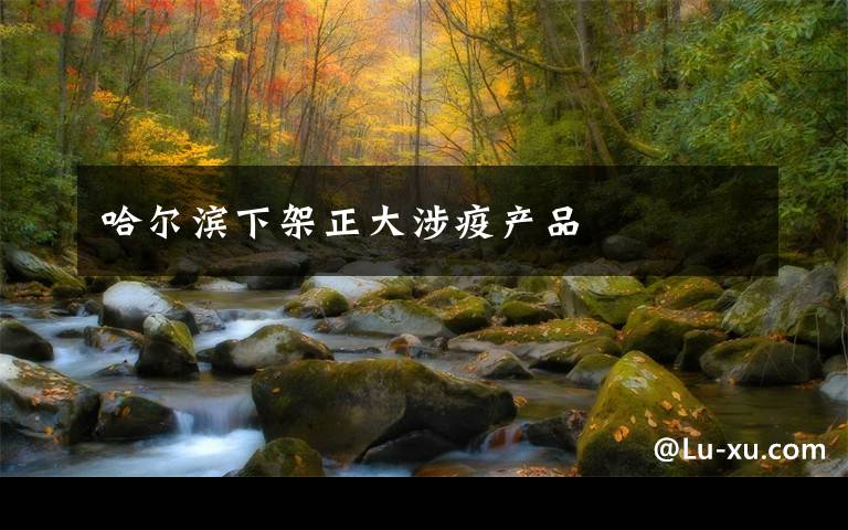 哈尔滨下架正大涉疫产品